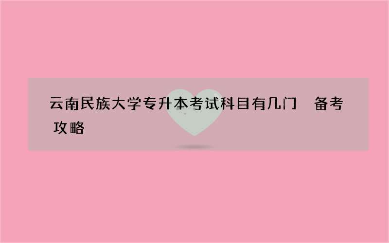 云南民族大学专升本考试科目有几门 备考攻略